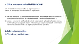1. Objeto y campo de aplicación (APLICACION)
Esta Norma Internacional especifica los requisitos para un
sistema de gestión de la calidad cuando una organización:
a) necesita demostrar su capacidad para proporcionar regularmente productos y servicios
que satisfagan los requisitos del cliente y los legales y reglamentarios aplicables, y
b) aspira a aumentar la satisfacción del cliente a través de la aplicación eficaz del sistema,
incluidos los procesos para la mejora del sistema y el aseguramiento de la conformidad
con los requisitos del cliente y los legales y reglamentarios aplicables.
2. Referencias normativas
3. Términos y definiciones
 