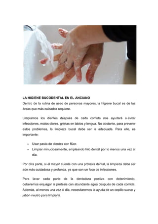 LA HIGIENE BUCODENTAL EN EL ANCIANO
Dentro de la rutina de aseo de personas mayores, la higiene bucal es de las
áreas que más cuidados requiere.
Limpiarnos los dientes después de cada comida nos ayudará a evitar
infecciones, malos olores, grietas en labios y lengua. No obstante, para prevenir
estos problemas, la limpieza bucal debe ser la adecuada. Para ello, es
importante:
 Usar pasta de dientes con flúor.
 Limpiar minuciosamente, empleando hilo dental por lo menos una vez al
día.
Por otra parte, si el mayor cuenta con una prótesis dental, la limpieza debe ser
aún más cuidadosa y profunda, ya que son un foco de infecciones.
Para lavar cada parte de la dentadura postiza con detenimiento,
deberemos enjuagar la prótesis con abundante agua después de cada comida.
Además, al menos una vez al día, necesitaremos la ayuda de un cepillo suave y
jabón neutro para limpiarla.
 