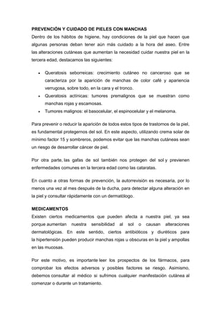 PREVENCIÓN Y CUIDADO DE PIELES CON MANCHAS
Dentro de los hábitos de higiene, hay condiciones de la piel que hacen que
algunas personas deban tener aún más cuidado a la hora del aseo. Entre
las alteraciones cutáneas que aumentan la necesidad cuidar nuestra piel en la
tercera edad, destacamos las siguientes:
 Queratosis seborreicas: crecimiento cutáneo no canceroso que se
caracteriza por la aparición de manchas de color café y apariencia
verrugosa, sobre todo, en la cara y el tronco.
 Queratosis actínicas: tumores premalignos que se muestran como
manchas rojas y escamosas.
 Tumores malignos: el basocelular, el espinocelular y el melanoma.
Para prevenir o reducir la aparición de todos estos tipos de trastornos de la piel,
es fundamental protegernos del sol. En este aspecto, utilizando crema solar de
mínimo factor 15 y sombreros, podemos evitar que las manchas cutáneas sean
un riesgo de desarrollar cáncer de piel.
Por otra parte, las gafas de sol también nos protegen del sol y previenen
enfermedades comunes en la tercera edad como las cataratas.
En cuanto a otras formas de prevención, la autorrevisión es necesaria, por lo
menos una vez al mes después de la ducha, para detectar alguna alteración en
la piel y consultar rápidamente con un dermatólogo.
MEDICAMENTOS
Existen ciertos medicamentos que pueden afecta a nuestra piel, ya sea
porque aumentan nuestra sensibilidad al sol o causan alteraciones
dermatológicas. En este sentido, ciertos antibióticos y diuréticos para
la hipertensión pueden producir manchas rojas u obscuras en la piel y ampollas
en las mucosas.
Por este motivo, es importante leer los prospectos de los fármacos, para
comprobar los efectos adversos y posibles factores se riesgo. Asimismo,
debemos consultar al médico si sufrimos cualquier manifestación cutánea al
comenzar o durante un tratamiento.
 