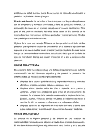 problemas de salud, la mejor forma de prevenirlos es haciendo un adecuado y
periódico cepillado de dientes y lengua.
Limpieza de la nariz: La nariz deja entrar el aire para que llegue a los pulmones
con la temperatura y humedad adecuadas, y libre de partículas extrañas. La
producción de mocos es un proceso natural que sirve como lubrificante y filtro
para el aire, pero es necesario retirarlos varias veces al día, además de la
incomodidad que representan, contienen partículas y microorganismos filtrados
que pueden provocar enfermedades.
Higiene de la ropa y el calzado: El lavado de la ropa exterior e interior de las
personas y la higiene del calzado es fundamental. En lo posible la ropa debe ser
expuesta al sol, con lo cual se logran erradicar muchos microbios. De igual forma
la ropa de cama debe lavarse con cierta periodicidad, dado que allí por falta de
aseo se reproducen ácaros que causan problemas en la piel y alergias en las
personas.
HIGIENE EN LA VIVIENDA
El aseo diario de la vivienda constituye una de las principales formas de evitar la
contaminación de los diferentes espacios y de prevenir la presencia de
enfermedades. La rutina debe incluir principalmente:
 Limpieza de la cocina: quitar la basura y limpiar las hornallas y todos los
utensilios. (mesada, azulejos, estantes, alacenas, etc.).
 Limpieza diaria: Ventilar todos los días la vivienda, abrir puertas y
ventanas. Limpiar sus alrededores para evitar el amontonamiento de
residuos. En el interior de la vivienda es necesaria la limpieza de techos,
paredes, puertas, ventanas, camas y muebles. Se recomienda mover o
cambiar de sitio los muebles por lo menos una o dos veces al año.
 Limpieza del baño: Es importante el aseo diario del baño o letrina para
evitar malos olores y la proliferación de gérmenes, hongos y bacterias.
HIGIENE EN LA ESCUELA
La práctica de la higiene personal y del entorno es una cuestión de
responsabilidad individual que se adquiere a través de un proceso de educación.
El niño tiene hábitos de higiene adquiridos en el seno familiar y en la escuela
 