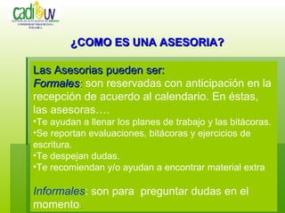 Las Asesorias pueden ser: Formales :  son reservadas con anticipación en la recepción de acuerdo al calendario. En éstas, las asesoras…. Te ayudan a llenar los planes de trabajo y las bitácoras. Se reportan evaluaciones, bitácoras y ejercicios de escritura. Te despejan dudas. Te recomiendan y/o ayudan a encontrar material extra Informales : son para  preguntar dudas en el momento . ¿COMO ES UNA ASESORIA? CENTROS DE AUTO-ACCESO DE   IDIOMAS UNIVERSIDAD VERACRUZANA POZA RICA 