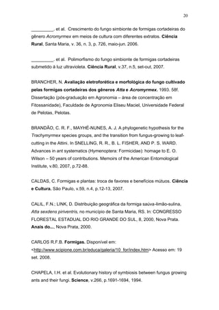 20
_________. et al. Crescimento do fungo simbionte de formigas cortadeiras do
gênero Acromyrmex em meios de cultura com diferentes extratos. Ciência
Rural, Santa Maria, v. 36, n. 3, p. 726, maio-jun. 2006.
_________. et al. Polimorfismo do fungo simbionte de formigas cortadeiras
submetido à luz ultravioleta. Ciência Rural, v.37, n.5, set-out, 2007.
BRANCHER, N. Avaliação eletroforética e morfológica do fungo cultivado
pelas formigas cortadeiras dos gêneros Atta e Acromyrmex. 1993. 58f.
Dissertação (pós-graduação em Agronomia – área de concentração em
Fitossanidade), Faculdade de Agronomia Eliseu Maciel, Universidade Federal
de Pelotas, Pelotas.
BRANDÃO, C. R. F., MAYHÉ-NUNES, A. J. A phylogenetic hypothesis for the
Trachymyrmex species groups, and the transition from fungus-growing to leaf-
cutting in the Attini. In SNELLING, R. R., B. L. FISHER, AND P. S. WARD.
Advances in ant systematics (Hymenoptera: Formicidae): homage to E. O.
Wilson – 50 years of contributions. Memoirs of the American Entomological
Institute, v.80, 2007, p.72-88.
CALDAS, C. Formigas e plantas: troca de favores e benefícios mútuos. Ciência
e Cultura. São Paulo, v.59, n.4, p.12-13, 2007.
CALIL, F.N.; LINK, D. Distribuição geográfica da formiga saúva-limão-sulina,
Atta sexdens piriventris, no município de Santa Maria, RS. In: CONGRESSO
FLORESTAL ESTADUAL DO RIO GRANDE DO SUL, 8, 2000, Nova Prata.
Anais do..., Nova Prata, 2000.
CARLOS R.F.B. Formigas. Disponível em:
<http://www.scipione.com.br/educa/galeria/10_for/index.htm> Acesso em: 19
set. 2008.
CHAPELA, I.H. et al. Evolutionary history of symbiosis between fungus growing
ants and their fungi. Science, v.266, p.1691-1694, 1994.
 