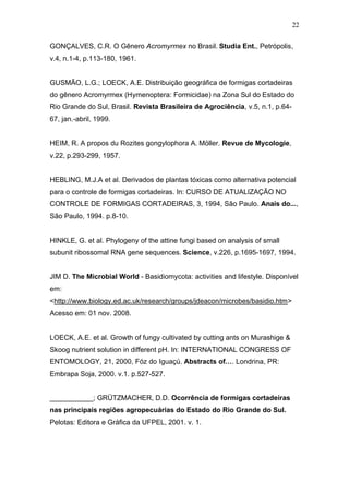 22
GONÇALVES, C.R. O Gênero Acromyrmex no Brasil. Studia Ent., Petrópolis,
v.4, n.1-4, p.113-180, 1961.
GUSMÃO, L.G.; LOECK, A.E. Distribuição geográfica de formigas cortadeiras
do gênero Acromyrmex (Hymenoptera: Formicidae) na Zona Sul do Estado do
Rio Grande do Sul, Brasil. Revista Brasileira de Agrociência, v.5, n.1, p.64-
67, jan.-abril, 1999.
HEIM, R. A propos du Rozites gongylophora A. Möller. Revue de Mycologie,
v.22, p.293-299, 1957.
HEBLING, M.J.A et al. Derivados de plantas tóxicas como alternativa potencial
para o controle de formigas cortadeiras. In: CURSO DE ATUALIZAÇÃO NO
CONTROLE DE FORMIGAS CORTADEIRAS, 3, 1994, São Paulo. Anais do...,
São Paulo, 1994. p.8-10.
HINKLE, G. et al. Phylogeny of the attine fungi based on analysis of small
subunit ribossomal RNA gene sequences. Science, v.226, p.1695-1697, 1994.
JIM D. The Microbial World - Basidiomycota: activities and lifestyle. Disponível
em:
<http://www.biology.ed.ac.uk/research/groups/jdeacon/microbes/basidio.htm>
Acesso em: 01 nov. 2008.
LOECK, A.E. et al. Growth of fungy cultivated by cutting ants on Murashige &
Skoog nutrient solution in different pH. In: INTERNATIONAL CONGRESS OF
ENTOMOLOGY, 21, 2000, Fóz do Iguaçú. Abstracts of…. Londrina, PR:
Embrapa Soja, 2000. v.1. p.527-527.
___________; GRÜTZMACHER, D.D. Ocorrência de formigas cortadeiras
nas principais regiões agropecuárias do Estado do Rio Grande do Sul.
Pelotas: Editora e Gráfica da UFPEL, 2001. v. 1.
 