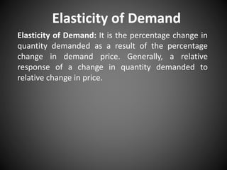 Elasticity of Demand
Elasticity of Demand: It is the percentage change in
quantity demanded as a result of the percentage
change in demand price. Generally, a relative
response of a change in quantity demanded to
relative change in price.
 