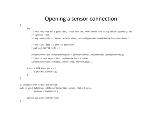 Opening	
  a	
  sensor	
  connec%on	
  
{
try {
// This may not be a good idea, fetch the URL from sensorinfo using sensor quantity and
// context type
String sensorURL = "sensor:acceleration;contextType=user;model=Nokia;location=NoLoc";
// How fast data is sent to listener!
final int BUFFER_SIZE = 1;
SensorConnection sensorConnection = (SensorConnection)Connector.open(sensorURL);
// this = any object that implements DataListener
sensorConnection.setDataListener(this, BUFFER_SIZE);
} catch (IOException e) {
e.printStackTrace();
}
}
// Datalistener interface method
public void dataReceived(SensorConnection sensor, Data[] data,
boolean isDataLost) {
System.out.println("Here!");
}

 