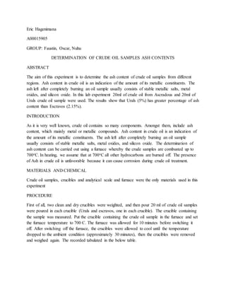Eric Hagenimana
A00015905
GROUP: Faustin, Oscar, Nuhu
DETERMINATION OF CRUDE OIL SAMPLES ASH CONTENTS
ABSTRACT
The aim of this experiment is to determine the ash content of crude oil samples from different
regions. Ash content in crude oil is an indication of the amount of its metallic constituents. The
ash left after completely burning an oil sample usually consists of stable metallic salts, metal
oxides, and silicon oxide. In this lab experiment 20ml of crude oil from Ascradous and 20ml of
Urals crude oil sample were used. The results show that Urals (5%) has greater percentage of ash
content than Escravos (2.15%).
INTRODUCTION
As it is very well known, crude oil contains so many components. Amongst them, include ash
content, which mainly metal or metallic compounds. Ash content in crude oil is an indication of
the amount of its metallic constituents. The ash left after completely burning an oil sample
usually consists of stable metallic salts, metal oxides, and silicon oxide. The determination of
ash content can be carried out using a furnace whereby the crude samples are combusted up to
700oC. In heating, we assume that at 700oC all other hydrocarbons are burned off. The presence
of Ash in crude oil is unfavorable because it can cause corrosion during crude oil treatment.
MATERIALS AND CHEMICAL
Crude oil samples, crucibles and analytical scale and furnace were the only materials used in this
experiment
PROCEDURE
First of all, two clean and dry crucibles were weighted, and then pour 20 ml of crude oil samples
were poured in each crucible (Urals and escravos, one in each crucible). The crucible containing
the sample was measured. Put the crucible containing the crude oil sample in the furnace and set
the furnace temperature to 700 C. The furnace was allowed for 10 minutes before switching it
off. After switching off the furnace, the crucibles were allowed to cool until the temperature
dropped to the ambient condition (approximately 30 minutes), then the crucibles were removed
and weighed again. The recorded tabulated in the below table.
 