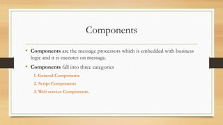 Components
• Components are the message processors which is embedded with business
logic and it is executes on message.
• Components fall into three categories
1. General Components
2. Script Components
3. Web service Components.
 