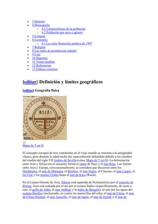 3 Historia
       4 Demografía
          o 4.1 Características de la población
          o 4.2 Población por sexo o género
       5 Lenguas
       6 Economía
          o 6.1 La crisis financiera asiática de 1997
       7 Religión
       8 Las redes de prostitución infantil
       9 Cine
       10 Deportes
       11 Véase también
       12 Referencias
       13 Enlaces externos



[editar] Definición y límites geográficos
[editar] Geografía física




Mapa de T en O.

El concepto europeo de tres continentes en el viejo mundo se remonta a la antigüedad
clásica, pero durante la edad media fue especialmente defendido debido a los estudios
del erudito del siglo VII Isidoro de Sevilla (véase Mapa de T en O). La delimitación
entre Asia y África (en el suroeste) forma el istmo de Suez y el mar Rojo. Los límites
entre Asia y Europa, convencionalmente, se considera que discurren entre los
Dardanelos, el mar de Mármara, el Bósforo, el mar Negro, el Cáucaso, el mar Caspio, el
río Ural y los montes Urales hasta el mar de Kara (Rusia).

En el Lejano Oriente de Asia, Siberia está separada de Norteamérica por el estrecho de
Bering. Asia está rodeada por el sur por el océano Índico (específicamente, de oeste a
este, el golfo de Adén, el mar Arábigo y la bahía de Bengala), al este por las aguas del
océano Pacífico (incluyendo, en contra las manecillas del reloj, el mar de China, el mar
de China Oriental, el mar Amarillo, el mar de Japón, el mar de Ojotsk y el mar de
 
