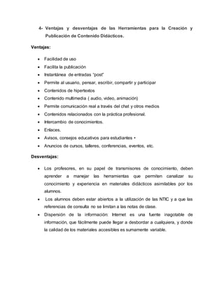 4- Ventajas y desventajas de las Herramientas para la Creación y
Publicación de Contenido Didácticos.
Ventajas:
 Facilidad de uso
 Facilita la publicación
 Instantánea de entradas “post”
 Permite al usuario, pensar, escribir, compartir y participar
 Contenidos de hipertextos
 Contenido multimedia ( audio, video, animación)
 Permite comunicación real a través del chat y otros medios
 Contenidos relacionados con la práctica profesional.
 Intercambio de conocimientos.
 Enlaces.
 Avisos, consejos educativos para estudiantes •
 Anuncios de cursos, talleres, conferencias, eventos, etc.
Desventajas:
 Los profesores, en su papel de transmisores de conocimiento, deben
aprender a manejar las herramientas que permiten canalizar su
conocimiento y experiencia en materiales didácticos asimilables por los
alumnos.
 Los alumnos deben estar abiertos a la utilización de las NTIC y a que las
referencias de consulta no se limitan a las notas de clase.
 Dispersión de la información: Internet es una fuente inagotable de
información, que fácilmente puede llegar a desbordar a cualquiera, y donde
la calidad de los materiales accesibles es sumamente variable.
 