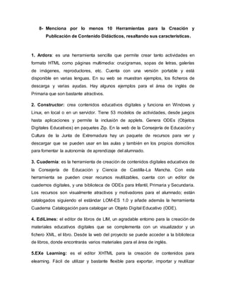 8- Menciona por lo menos 10 Herramientas para la Creación y
Publicación de Contenido Didácticos, resaltando sus características.
1. Ardora: es una herramienta sencilla que permite crear tanto actividades en
formato HTML como páginas multimedia: crucigramas, sopas de letras, galerías
de imágenes, reproductores, etc. Cuenta con una versión portable y está
disponible en varias lenguas. En su web se muestran ejemplos, los ficheros de
descarga y varias ayudas. Hay algunos ejemplos para el área de inglés de
Primaria que son bastante atractivos.
2. Constructor: crea contenidos educativos digitales y funciona en Windows y
Linux, en local o en un servidor. Tiene 53 modelos de actividades, desde juegos
hasta aplicaciones y permite la inclusión de applets. Genera ODEs (Objetos
Digitales Educativos) en paquetes Zip. En la web de la Consejería de Educación y
Cultura de la Junta de Extremadura hay un paquete de recursos para ver y
descargar que se pueden usar en las aulas y también en los propios domicilios
para fomentar la autonomía de aprendizaje del alumnado.
3. Cuadernia: es la herramienta de creación de contenidos digitales educativos de
la Consejería de Educación y Ciencia de Castilla-La Mancha. Con esta
herramienta se pueden crear recursos reutilizables, cuenta con un editor de
cuadernos digitales, y una biblioteca de ODEs para Infantil, Primaria y Secundaria.
Los recursos son visualmente atractivos y motivadores para el alumnado; están
catalogados siguiendo el estándar LOM-ES 1.0 y añade además la herramienta
Cuaderna Catalogación para catalogar un Objeto Digital Educativo (ODE).
4. EdiLimes: el editor de libros de LIM, un agradable entorno para la creación de
materiales educativos digitales que se complementa con un visualizador y un
fichero XML, el libro. Desde la web del proyecto se puede acceder a la biblioteca
de libros, donde encontrarás varios materiales para el área de inglés.
5.EXe Learning: es el editor XHTML para la creación de contenidos para
elearning. Fácil de utilizar y bastante flexible para exportar, importar y reutilizar
 
