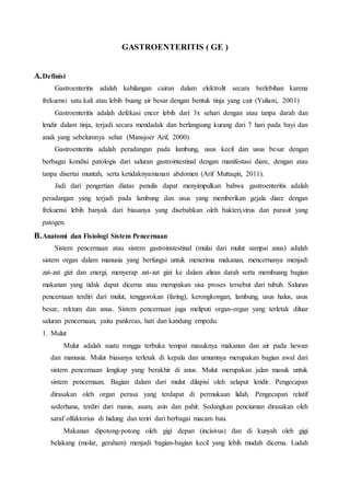 GASTROENTERITIS ( GE )
A.Definisi
Gastroenteritis adalah kehilangan cairan dalam elektrolit secara berlebihan karena
frekuensi satu kali atau lebih buang air besar dengan bentuk tinja yang cair (Yuliani, 2001)
Gastroenteritis adalah defekasi encer lebih dari 3x sehari dengan atau tanpa darah dan
lendir dalam tinja, terjadi secara mendadak dan berlangsung kurang dari 7 hari pada bayi dan
anak yang sebelumnya sehat (Mansjoer Arif, 2000)
Gastroenteritis adalah peradangan pada lambung, usus kecil dan usus besar dengan
berbagai kondisi patologis dari saluran gastrointestinal dengan manifestasi diare, dengan atau
tanpa disertai muntah, serta ketidaknyamanan abdomen (Arif Muttaqin, 2011).
Jadi dari pengertian diatas penulis dapat menyimpulkan bahwa gastroenteritis adalah
peradangan yang terjadi pada lambung dan usus yang memberikan gejala diare dengan
frekuensi lebih banyak dari biasanya yang disebabkan oleh bakteri,virus dan parasit yang
patogen.
B.Anatomi dan Fisiologi Sistem Pencernaan
Sistem pencernaan atau sistem gastroinstestinal (mulai dari mulut sampai anus) adalah
sistem organ dalam manusia yang berfungsi untuk menerima makanan, mencernanya menjadi
zat-zat gizi dan energi, menyerap zat-zat gizi ke dalam aliran darah serta membuang bagian
makanan yang tidak dapat dicerna atau merupakan sisa proses tersebut dari tubuh. Saluran
pencernaan terdiri dari mulut, tenggorokan (faring), kerongkongan, lambung, usus halus, usus
besar, rektum dan anus. Sistem pencernaan juga meliputi organ-organ yang terletak diluar
saluran pencernaan, yaitu pankreas, hati dan kandung empedu.
1. Mulut
Mulut adalah suatu rongga terbuka tempat masuknya makanan dan air pada hewan
dan manusia. Mulut biasanya terletak di kepala dan umumnya merupakan bagian awal dari
sistem pencernaan lengkap yang berakhir di anus. Mulut merupakan jalan masuk untuk
sistem pencernaan. Bagian dalam dari mulut dilapisi oleh selaput lendir. Pengecapan
dirasakan oleh organ perasa yang terdapat di permukaan lidah. Pengecapan relatif
sederhana, terdiri dari manis, asam, asin dan pahit. Sedangkan penciuman dirasakan oleh
saraf olfaktorius di hidung dan teriri dari berbagai macam bau.
Makanan dipotong-potong oleh gigi depan (incisivus) dan di kunyah oleh gigi
belakang (molar, geraham) menjadi bagian-bagian kecil yang lebih mudah dicerna. Ludah
 