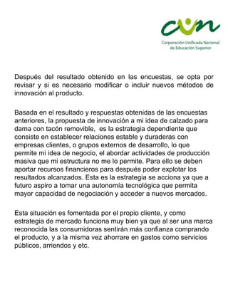 Después del resultado obtenido en las encuestas, se opta por
revisar y si es necesario modificar o incluir nuevos métodos de
innovación al producto.
Basada en el resultado y respuestas obtenidas de las encuestas
anteriores, la propuesta de innovación a mi idea de calzado para
dama con tacón removible, es la estrategia dependiente que
consiste en establecer relaciones estable y duraderas con
empresas clientes, o grupos externos de desarrollo, lo que
permite mi idea de negocio, el abordar actividades de producción
masiva que mi estructura no me lo permite. Para ello se deben
aportar recursos financieros para después poder explotar los
resultados alcanzados. Esta es la estrategia se acciona ya que a
futuro aspiro a tomar una autonomía tecnológica que permita
mayor capacidad de negociación y acceder a nuevos mercados.
Esta situación es fomentada por el propio cliente, y como
estrategia de mercado funciona muy bien ya que al ser una marca
reconocida las consumidoras sentirán más confianza comprando
el producto, y a la misma vez ahorrare en gastos como servicios
públicos, arriendos y etc.
 