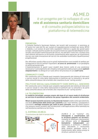 PREMESSA
Il Sistema Sanitario Nazionale Italiano, dai recenti dati economici, si posiziona al
4° posto tra i pesi del EU, per numero di ospedalizzazioni evitabili per asma, BPCO
e diabete, e un numero di posti letto ospedalieri inferiore a quello dei grandi paesi
europei. L’attuale positivo quadro da una parte mostra la capacità dalle Regioni di aver
avviato una iniziale trasformazione dei servizi, ma dall’altro rivela che i risultati sono
stati ottenuti attraverso un fortissimo contenimento della spesa per gli investimenti
ma non una reale innovazione dei servizi che andrebbe incentivata (riqualificazione/
progettazione)
Per affrontare queste sfide occorre quindi implementare nuovi modelli di welfare per
l’erogazione di servizi sanitari riguardanti, la cura e la prevenzione in un paradigma
di sanità personalizzata.
L’implementazione di questi nuovi modelli deve tenere conto di una condizione
necessaria: il coinvolgimento del cittadino nella gestione della propria salute (patient
empowerment) e la delega di un ruolo attivo nel processo di cura (self-care).
COMMUNITY CARE
Per community care si intende quel completo ripensamento del sistema di interventi
e servizi sociali in vista della realizzazione di politiche per la comunità e da parte
della comunità stessa cioè orientato alla creazione di una “caring society”.
POLITICHE SOCIALI della COMMUNITY CARE DOPO la L. 328/2000
Per community care si intende quel completo ripensamento del sistema di interventi
e servizi sociali in vista della realizzazione di politiche per la comunità e da parte
della comunità stessa cioè orientato alla creazione di una “caring society”.
LA TELEMEDICINA
Le moderne tecnologie, possono essere alla base di un nuovo modo di strutturare
un servizio di assistenza sanitaria che possa rispondere allo scenario evidenziato.
Minori accessi al pronto soccorso, la riduzione dei ricoveri edellevisitespecialistiche,
una forte diminuzione dello stress per i pazienti e per i loro familiari, conseguenti e
consistenti vantaggi economici per tutte le parti coinvolte, sono gli effetti positivi
che possono essere prodotti dall’introduzione e dell’applicazione della telemedicina
nell’assistenza sanitaria sul territorio.
IL SISTEMA AS.ME.D.
AS.ME.D é un “sistema” che,
interagendo e coordinandosi con
le strutture presenti sul territorio,
consente di effettuare velocemente,
una efficace serie di rilevazioni
biomediche indispensabili per
monitorare e verificare l’ effettivo
stato dell’utente e l’evoluzione
della relativa patologia senza il
trasferimento dello stesso presso le
strutture sanitarie di zona.
AS.ME.D
è un progetto per lo sviluppo di una
rete di assistenza sanitaria domiciliare
e di consulto polispecialistico su
piattaforma di telemedicina
 