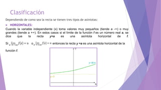 Clasificación
Dependiendo de como sea la recta se tienen tres tipos de asíntotas:
 HORIZONTALES:
Cuando la variable independiente (x) toma valores muy pequeños (tiende a -∞) o muy
grandes (tiende a +∞). En estos casos si el límite de la función f es un número real a, se
dice que la recta y=a es una asíntota horizontal de f.
Si o entonces la recta y =a es una asíntota horizontal de la
función f.
 