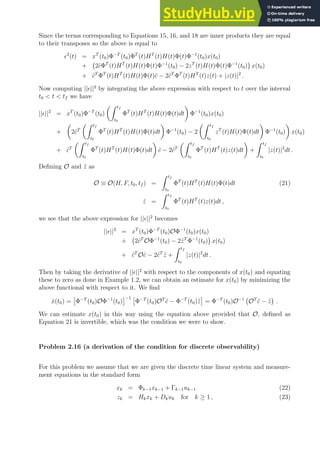 Since the terms corresponding to Equations 15, 16, and 18 are inner products they are equal
to their transposes so the above is equal to
ǫ2
(t) = xT
(t0)Φ−T
(t0)ΦT
(t)HT
(t)H(t)Φ(t)Φ−1
(t0)x(t0)
+ 2c̃ΦT
(t)HT
(t)H(t)Φ(t)Φ−1
(t0) − 2zT
(t)H(t)Φ(t)Φ−1
(t0)

x(t0)
+ c̃T
ΦT
(t)HT
(t)H(t)Φ(t)c̃ − 2c̃T
ΦT
(t)HT
(t)z(t) + |z(t)|2
.
Now computing ||ǫ||2
by integrating the above expression with respect to t over the interval
t0  t  tf we have
||ǫ||2
= xT
(t0)Φ−T
(t0)
Z tf
t0
ΦT
(t)HT
(t)H(t)Φ(t)dt

Φ−1
(t0)x(t0)
+

2c̃T
Z tf
t0
ΦT
(t)HT
(t)H(t)Φ(t)dt

Φ−1
(t0) − 2
Z tf
t0
zT
(t)H(t)Φ(t)dt

Φ−1
(t0)

x(t0)
+ c̃T
Z tf
t0
ΦT
(t)HT
(t)H(t)Φ(t)dt

c̃ − 2c̃T
Z tf
t0
ΦT
(t)HT
(t)z(t)dt

+
Z tf
t0
|z(t)|2
dt .
Defining O and z̃ as
O ≡ O(H, F, t0, tf ) =
Z tf
t0
ΦT
(t)HT
(t)H(t)Φ(t)dt (21)
z̃ =
Z tf
t0
ΦT
(t)HT
(t)z(t)dt ,
we see that the above expression for ||ǫ||2
becomes
||ǫ||2
= xT
(t0)Φ−T
(t0)OΦ−1
(t0)x(t0)
+ 2c̃T
OΦ−1
(t0) − 2z̃T
Φ−1
(t0)

x(t0)
+ c̃T
Oc̃ − 2c̃T
z̃ +
Z tf
t0
|z(t)|2
dt .
Then by taking the derivative of ||ǫ||2
with respect to the components of x(t0) and equating
these to zero as done in Example 1.2, we can obtain an estimate for x(t0) by minimizing the
above functional with respect to it. We find
x̂(t0) =

Φ−T
(t0)OΦ−1
(t0)
−1 
Φ−T
(t0)OT
c̃ − Φ−T
(t0)z̃

= Φ−T
(t0)O−1
OT
c̃ − z̃

.
We can estimate x(t0) in this way using the equation above provided that O, defined as
Equation 21 is invertible, which was the condition we were to show.
Problem 2.16 (a derivation of the condition for discrete observability)
For this problem we assume that we are given the discrete time linear system and measure-
ment equations in the standard form
xk = Φk−1xk−1 + Γk−1uk−1 (22)
zk = Hkxk + Dkuk for k ≥ 1 , (23)
 