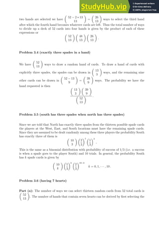 two hands are selected we have

52 − 2 ∗ 13
13

=

26
13

ways to select the third hand
after which the fourth hand becomes whatever cards are left. Thus the total number of ways
to divide up a deck of 52 cards into four hands is given by the product of each of these
expressions or 
52
13
 
48
13
 
26
13

.
Problem 3.4 (exactly three spades in a hand)
We have

52
13

ways to draw a random hand of cards. To draw a hand of cards with
explicitly three spades, the spades can be drawn in

13
3

ways, and the remaining nine
other cards can be drawn in

52 − 13
9

=

39
9

ways. The probability we have the
hand requested is then 
13
3
 
39
9


52
13
 .
Problem 3.5 (south has three spades when north has three spades)
Since we are told that North has exactly three spades from the thirteen possible spade cards
the players at the West, East, and South locations must have the remaining spade cards.
Since they are assumed to be dealt randomly among these three players the probability South
has exactly three of them is 
10
3
 
2
3
7 
1
3
3
,
This is the same as a binomial distribution with probability of success of 1/3 (i.e. a success
is when a spade goes to the player South) and 10 trials. In general, the probability South
has k spade cards is given by

10
k
 
1
3
k 
2
3
10−k
k = 0, 1, · · · , 10 .
Problem 3.6 (having 7 hearts)
Part (a): The number of ways we can select thirteen random cards from 52 total cards is

52
13

. The number of hands that contain seven hearts can be derived by first selecting the
 