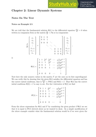 Chapter 2: Linear Dynamic Systems
Notes On The Text
Notes on Example 2.5
We are told that the fundamental solution Φ(t) to the differential equation dny
dt
= 0 when
written in companion form as the matrix dx
dt
= Fx or in components
d
dt











x1
x2
x3
.
.
.
xn−2
xn−1
xn











=












0 1 0
0 0 1
0 0 0
...
...
...
...
... 0 1 0
0 0 1
0 0 0























x1
x2
x3
.
.
.
xn−2
xn−1
xn











,
is
Φ(t) =










1 t 1
2
t2 1
3!
t3
· · · 1
(n−1)!
tn−1
0 1 t 1
2
t2
· · · 1
(n−2)!
tn−2
0 0 1 t · · · 1
(n−3)!
tn−3
0 0 0 1 · · · 1
(n−4)!
tn−4
.
.
.
.
.
.
0 0 0 0 · · · 1










.
Note here the only nonzero values in the matrix F are the ones on its first superdiagonal.
We can verify this by showing that the given Φ(t) satisfies the differential equation and has
the correct initial conditions, that is Φ(t)
dt
= FΦ(t) and Φ(0) = I. That Φ(t) has the correct
initial conditions Φ(0) = I is easy to see. For the t derivative of Φ(t) we find
Φ′
(t) =










0 1 t 1
2!
t2
· · · 1
(n−2)!
tn−2
0 0 1 t · · · 1
(n−3)!
tn−3
0 0 0 1 · · · 1
(n−4)!
tn−4
0 0 0 0 · · · 1
(n−5)!
tn−5
.
.
.
.
.
.
0 0 0 0 · · · 0










.
From the above expressions for Φ(t) and F by considering the given product FΦ(t) we see
that it is equal to Φ′
(t) derived above as we wanted to show. As a simple modification of
the above example consider what the fundamental solution would be if we were given the
 