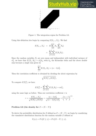 0 0.1 0.2 0.3 0.4 0.5 0.6 0.7 0.8 0.9 1
0
0.1
0.2
0.3
0.4
0.5
0.6
0.7
0.8
0.9
1
X (RV)
Y
(RV)
Figure 1: The integration region for Problem 3.8.
Using this definition lets begin by computing EhYn−1, Yni. We find
EhYn−1, Yni = Eh
n−1
X
j=1
Xj,
n
X
k=1
Xki
=
n−1
X
j=1
n
X
k=1
EhXjXki .
Since the random variables Xi are zero mean and independent with individual variance of
σ2
X , we have that EhXj, Xki = σ2
X δkj with δkj the Kronecker delta and the above double
sum becomes a single sum given by
n−1
X
j=1
EhXj, Xji = (n − 1)σ2
X .
Then the correlation coefficient is obtained by dividing the above expression by
q
EhY 2
n−1iEhY 2
n i ,
To compute EhY 2
n i, we have
EhY 2
n i =
n
X
j=1
n
X
k=1
EhXjXki = nσ2
X ,
using the same logic as before. Thus our correlation coefficient r is
r =
EhYn−1, Yni
p
EhY 2
n−1iEhY 2
n i
=
(n − 1)σ2
X
p
(n − 1)σ2
X nσ2
X
=

n − 1
n
1/2
.
Problem 3.8 (the density for Z = |X − Y |)
To derive the probability distribution for Z defined as Z = |X −Y |, we begin by considering
the cumulative distribution function for the random variable Z defined as
FZ(z) = Pr{Z ≤ z} = Pr{|X − Y | ≤ z} .
 