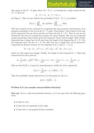 The region in the X − Y plane where |X − Y | ≤ z is bounded by a strip around the line
X = Y given by
X − Y = ±z or Y = X ± z ,
see Figure 1. Thus we can evaluate this probability Pr{|X − Y | ≤ z} as follows
FZ(z) =
ZZ
ΩXY
p(x, y)dxdy =
ZZ
|X−Y |≤z
dxdy .
This later integral can be evaluated by recognizing that the geometric representation of an
integral is equivalent to the area in the X −Y plane. From Figure 1 this is given by the sum
of two trapezoids (the one above and the one below the line X = Y ). Thus we can use the
formula for the area of a trapezoid to evaluate the above integral. The area of a trapezoid
requires knowledge of the lengths of the two trapezoid “bases” and its height. Both of these
trapezoids have a larger base of
√
2 units long (the length of the diagonal line X = Y ). For
the trapezoid above the line X = Y the other base has a length that can be derived by
computing the distance between its two endpoints of (0, z) and (1 − z, 1) or
b2
= (0 − (1 − z))2
+ (z − 1)2
= 2(z − 1)2
for 0 ≤ z ≤ 1 ,
where b is this upper base length. Finally, the height of each trapezoid is z. Thus each
trapezoid has an area given by
A =
1
2
z(
√
2 +
p
2(z − 1)2) =
z
√
2
(1 + |z − 1|) =
z
√
2
(1 + 1 − z) =
1
√
2
z(2 − z) .
Thus we find Pr{Z ≤ z} given by (remembering to double the above expression)
FZ(z) =
2
√
2
z(2 − z) =
√
2(2z − z2
) .
Thus the probability density function for Z is then given by F′
Z(z) or
fZ(z) = 2
√
2(1 − z) .
Problem 3.11 (an example autocorrelation functions)
Part (a): To be a valid autocorrelation function, ψx(τ) one must have the following prop-
erties
• it must be even
• it must have its maximum at the origin
• it must have a non-negative Fourier transform
 