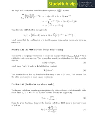 We begin with the Fourier transform of the expression cos(Ωτ)
1+τ2 . We find
Z ∞
−∞

cos(Ωτ)
1 + τ2

e−jωτ
dτ = π(δ(τ − Ω) + δ(τ + Ω)) ⋆ πe−|τ|
= π2
Z ∞
−∞
e−|τ−ω|
(δ(τ − Ω) + δ(τ + Ω))dτ
= π2
e−|Ω−ω|
+ e−|Ω+ω|

,
Thus the total PSD of y(t) is then given by
Ψy(τ) =
π
2
(δ(ω − Ω) + δ(ω + Ω)) +
π2
m2
2
e−|Ω−ω|
+ e−|Ω+ω|

,
which shows that the combination of a fixed frequency term and an exponential decaying
component.
Problem 3.12 (do PSD functions always decay to zero)
The answer to the proposed question is no and an example where lim|ω|→∞ Ψx(ω) 6= 0 is if
x(t) is the white noise process. This process has an autocorrelation function that is a delta
function
ψx(τ) = σ2
δ(τ) , (32)
which has a Fourier transform Ψx(ω) that is a constant
Ψx(ω) = σ2
. (33)
This functional form does not have limits that decay to zero as |ω| → ∞. This assumes that
the white noise process is mean square continuous.
Problem 3.13 (the Dryden turbulence model)
The Dryden turbulence model a type of exponentially correlated autocorrelation model under
which when ψx(τ) = σ̂2
e−α|τ|
has a power spectral density (PSD) given by
Ψx(ω) =
2σ̂2
α
ω2 + α2
. (34)
From the given functional form for the Dryden turbulence PSD given in the text we can
write it as
Ψ(ω) =
2

σ2
π

V
L

ω2 + V
L
2 (35)
 