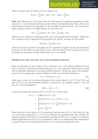 Thus the power spectral density of x(t) is found to be
Ψx(ω) =
π
8
(δ(ω − 2ω0) + δ(ω + 2ω0) +
π
4
δ(ω) .
Part (c): Ergodicity of x(t) means that all of this process’s statistical parameters, mean,
variance etc. can be determined from an observation of its historical time series. That is its
time-averaged statistics are equivalent to the ensemble average statistics. For this process
again using the product of cosign identity we can write it as
x(t) =
1
2
cos(2ω0t + θ1 + θ2) +
1
2
cos(θ1 + θ2) .
Then for every realization of this process θ1 and θ2 are specified fixed constants. Taking the
time average of x(t) as apposed to the parameter (θ1 and θ2) averages we then obtain
Ethx(t)i =
1
2
cos(θ1 + θ2) ,
which is not zero in general. Averaging over the ensemble of signals x(t) (for all parameters
θ1 and θ2) we do obtain an expectation of zero. The fact that the time average of x(t) does
not equal the parameter average implies that x(t) is not ergodic.
Problem 3.15 (the real part of an autocorrelation function)
From the discussion in the book if x(t) is assumed to be a real valued stochastic process
then it will have a real autocorrelation function ψ(τ), so its real part will the same as itself
and by definition will again be an autocorrelation function. In the case where the stochastic
process x(t) is complex the common definition of the autocorrelation function is
ψ(τ) = Ehx(t)x∗
(t + τ)i , (37)
which may or may not be real and depends on the values taken by x(t). To see if the real
part of ψ(τ) is an autocorrelation function recall that for any complex number z the real
part of z can be obtained by
Re(z) =
1
2
(z + z∗
) , (38)
so that if we define the real part of ψ(τ) to be ψr(τ) we have that
ψr(τ) = EhRe(x(t)x∗
(t + τ))i
=
1
2
Eh(x(t)x∗
(t + τ) + x∗
(t)x(t + τ))i
=
1
2
Eh(x(t)x∗
(t + τ)i +
1
2
Ehx∗
(t)x(t + τ))i
=
1
2
ψ(τ) +
1
2
ψ∗
(τ) .
From which we can see that ψr(τ) is a symmetric function since ψ(τ) is. Now both ψ(τ) and
ψ∗
(τ) have their maximum at τ = 0 so ψr(τ) will have its maximum there also. Finally, the
Fourier transform (FT) of ψ(τ) is nonnegative and thus the FT of ψ∗
(τ) must be nonnegative
which implies that the FT of ψr(τ) is nonnegative. Since ψr(τ) satisfies all of the requirements
on page 21 for an autocorrelation function, ψr(τ) is an autocorrelation function.
 