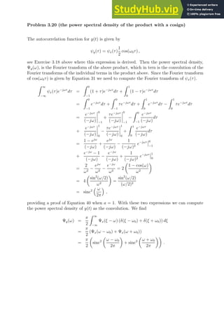 Problem 3.20 (the power spectral density of the product with a cosign)
The autocorrelation function for y(t) is given by
ψy(τ) = ψx(τ)
1
2
cos(ω0τ) ,
see Exercise 3.18 above where this expression is derived. Then the power spectral density,
Ψy(ω), is the Fourier transform of the above product, which in tern is the convolution of the
Fourier transforms of the individual terms in the product above. Since the Fourier transform
of cos(ω0τ) is given by Equation 31 we need to compute the Fourier transform of ψx(τ).
Z ∞
−∞
ψx(τ)e−jωτ
dτ =
Z 0
−1
(1 + τ)e−jωτ
dτ +
Z 1
0
(1 − τ)e−jωτ
dτ
=
Z 0
−1
e−jωτ
dτ +
Z 0
−1
τe−jωτ
dτ +
Z 1
0
e−jωτ
dτ −
Z 1
0
τe−jωτ
dτ
=
e−jωτ
(−jω)
0
−1
+
τe−jωτ
(−jω)
0
−1
−
Z 0
−1
e−jωτ
(−jω)
dτ
+
e−jωτ
(−jω)
1
0
−
τe−jωτ
(−jω)
1
0
+
Z 1
0
e−jωτ
(−jω)
dτ
=
1 − ejω
(−jω)
+
ejω
(−jω)
−
1
(−jω)2
e−jωτ 0
−1
+
e−jω
− 1
(−jω)
−
e−jω
(−jω)
+
1
(−jω)2
e−jωτ 1
0
=
2
ω2
−
ejω
ω2
−
e−jω
ω2
= 2

1 − cos(ω)
ω2

= 4

sin2
(ω/2)
ω2

=
sin2
(ω/2)
(ω/2)2
= sinc2
 ω
2π

,
providing a proof of Equation 40 when a = 1. With these two expressions we can compute
the power spectral density of y(t) as the convolution. We find
Ψy(ω) =
π
2
Z ∞
−∞
Ψx(ξ − ω) (δ(ξ − ω0) + δ(ξ + ω0)) dξ
=
π
2
(Ψx(ω − ω0) + Ψx(ω + ω0))
=
π
2

sinc2

ω − ω0
2π

+ sinc2

ω + ω0
2π

.
 