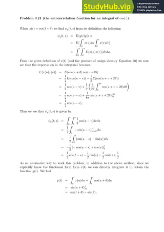 Problem 3.21 (the autocorrelation function for an integral of cos(·))
When x(t) = cos(t + θ) we find ψy(t, s) from its definition the following
ψy(t, s) = Ehy(t)y(s)i
= Eh
Z t
0
x(u)du
Z s
0
x(v)dvi
=
Z t
0
Z s
0
Ehx(u)x(v)idvdu .
From the given definition of x(t) (and the product of cosign identity Equation 30) we now
see that the expectation in the integrand becomes
Ehx(u)x(v)i = Ehcos(u + θ) cos(v + θ)i
=
1
2
Ehcos(u − v)i +
1
2
Ehcos(u + v + 2θ)i
=
1
2
cos(u − v) +
1
2

1
2π
Z 2π
0
cos(u + v + 2θ)dθ

=
1
2
cos(u − v) +
1
8π
sin(u + v + 2θ)|2π
0
=
1
2
cos(u − v) .
Thus we see that ψy(t, s) is given by
ψy(t, s) =
Z t
0
Z s
0
1
2
cos(u − v)dvdu
=
1
2
Z t
0
− sin(u − v)|s
v=0 du
= −
1
2
Z t
0
(sin(u − s) − sin(u))du
= −
1
2
(− cos(u − s) + cos(u)|t
0
=
1
2
cos(t − s) −
1
2
cos(s) −
1
2
cos(t) +
1
2
.
As an alternative way to work this problem, in addition to the above method, since we
explicitly know the functional form form x(t) we can directly integrate it to obtain the
function y(t). We find
y(t) =
Z t
0
x(u)du =
Z t
0
cos(u + θ)du
= sin(u + θ)|t
0
= sin(t + θ) − sin(θ) .
 