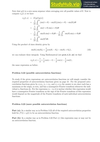Note that y(t) is a zero mean sequence when averaging over all possible values of θ. Now to
compute ψy(t, s) we have
ψy(t, s) = Ehy(t)y(s)i
=
1
2π
Z 2π
0
(sin(t + θ) − sin(θ))(sin(s + θ) − sin(θ))dθ
+
1
2π
Z 2π
0
sin(t + θ) sin(s + θ)dθ
−
1
2π
Z 2π
0
sin(θ) sin(t + θ)dθ −
1
2π
Z 2π
0
sin(θ) sin(s + θ)dθ
+
1
2π
Z 2π
0
sin(θ)2
dθ .
Using the product of sines identity given by
sin(θ1) sin(θ2) =
1
2
(cos(θ1 − θ2) − sin(θ1 + θ2)) , (43)
we can evaluate these integrals. Using Mathematical (see prob 3 21.nb) we find
ψy(t, s) =
1
2
+
1
2
cos(s − t) −
1
2
cos(s) −
1
2
cos(t) ,
the same expression as before.
Problem 3.22 (possible autocorrelation functions)
To study if the given expressions are autocorrelation functions we will simply consider the
required properties of autocorrelation functions given on page 21. For the proposed auto-
correlation functions given by ψ1ψ2, ψ1 + ψ2, and ψ1 ⋆ ψ2 the answer is yes since each has a
maximum at the origin, is even, and has a nonnegative Fourier transform whenever the indi-
vidual ψi functions do. For the expression ψ1 −ψ2 it is unclear whether this expression would
have a nonnegative Fourier transform as the sign of the Fourier transform of this expression
would depend on the magnitude of the Fourier transform of each individual autocorrelation
functions.
Problem 3.23 (more possible autocorrelation functions)
Part (a): In a similar way as in Problem 3.22 all of the required autocorrelation properties
hold for f2
(t) + g(t) to be an autocorrelation function.
Part (b): In a similar way as in Problem 3.22 Part (c) this expression may or may not be
an autocorrelation function.
 