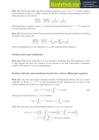Part (e): Recall that when the autocorrelation function ψx(τ) = σ2
e−α|τ|
, we have a power
spectral density of Ψx(ω) = 2σ2α
ω2+α2 , so that the Fourier transform of the proposed autocorre-
lation function in this case is
2(3/2)
ω2 + 1
−
2(1)(2)
ω2 + 4
=
3
ω2 + 1
−
4
ω2 + 4
.
This expression is negative when ω = 0, thus the proposed function 3
2
e−|τ|
− e−2|τ|
cannot be
an autocorrelation function.
Part (f): From Part (e) above this proposed autocorrelation function would have a Fourier
transform that is given by
2(2)(2)
ω2 + 4
−
2(1)(1)
ω2 + 1
= 2

3ω2
(ω2 + 1)(ω2 + 4)

,
which is nonnegative, so this expression is a valid autocorrelation function.
Problem 3.25 (some definitions)
Part (a): Wide-sense stationary is a less restrictive condition than full stationary in that
it only requires the first two statistics of our process to be time independent (stationary
requires all statistics to be time independent).
Problem 3.29 (the autocorrelation function for a driven differential equation)
Part (a): For the given linear dynamic system a fundamental solution Φ(t, t0) is given
explicitly by Φ(t, t0) = e−(t−t0)
so the full solution for the unknown x(t) in terms of the
random forcing n(t) is given by using Equation 1 to get
x(t) = e−(t−t0)
x(t0) +
Z t
t0
e−(t−τ)
n(τ)dτ . (46)
Letting our initial time be t0 = −∞ we obtain
x(t) =
Z t
−∞
e−(t−τ)
n(τ)dτ = e−t
Z t
−∞
eτ
n(τ)dτ .
With this expression, the autocorrelation function ψx(t1, t2) is given by
ψx(t1, t2) = E

e−t1
Z t1
−∞
eu
n(u)du
 
e−t2
Z t2
−∞
ev
n(v)dv

= e−(t1+t2)
Z t1
−∞
Z t2
−∞
eu+v
Ehn(u)n(v)idvdu .
 
