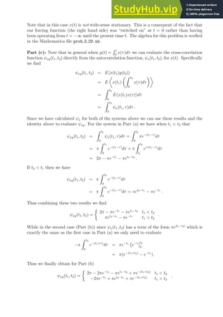 Note that in this case x(t) is not wide-sense stationary. This is a consequent of the fact that
our forcing function (the right hand side) was “switched on” at t = 0 rather than having
been operating from t = −∞ until the present time t. The algebra for this problem is verified
in the Mathematica file prob 3 29.nb.
Part (c): Note that in general when y(t) =
R t
0
x(τ)dτ we can evaluate the cross-correlation
function ψxy(t1, t2) directly from the autocorrelation function, ψx(t1, t2), for x(t). Specifically
we find
ψxy(t1, t2) = Ehx(t1)y(t2)i
= E

x(t1)
Z t2
0
x(τ)dτ

=
Z t2
0
Ehx(t1)x(τ)idτ
=
Z t2
0
ψx(t1, τ)dτ .
Since we have calculated ψx for both of the systems above we can use these results and the
identity above to evaluate ψxy. For the system in Part (a) we have when t1  t2 that
ψxy(t1, t2) =
Z t2
0
ψx(t1, τ)dτ =
Z t2
0
πe−|t1−τ|
dτ
= π
Z t1
0
e−(t1−τ)
dτ + π
Z t2
t1
e+(t1−τ)
dτ
= 2π − πe−t1
− πet1−t2
.
If t2  t1 then we have
ψxy(t1, t2) = π
Z t2
0
e−|t1−τ|
dτ
= π
Z t2
0
e−(t1−τ)
dτ = πet2−t1
− πe−t1
.
Thus combining these two results we find
ψxy(t1, t2) =

2π − πe−t1
− πet1−t2
t1  t2
πet2−t1
− πe−t1
t1  t2
.
While in the second case (Part (b)) since ψx(t1, t2) has a term of the form πe|t1−t2|
which is
exactly the same as the first case in Part (a) we only need to evaluate
−π
Z t2
0
e−(t1+τ)
dτ = πe−t1
e−τ t2
0
= π(e−(t1+t2)
− e−t1
) .
Thus we finally obtain for Part (b)
ψxy(t1, t2) =

2π − 2πe−t1
− πet1−t2
+ πe−(t1+t2)
t1  t2
−2πe−t1
+ πet2−t1
+ πe−(t1+t2)
t1  t2
.
 