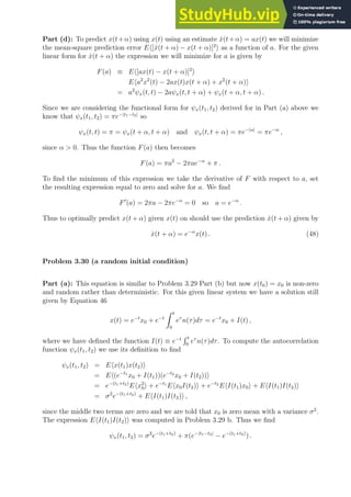 Part (d): To predict x(t+α) using x(t) using an estimate x̂(t+α) = ax(t) we will minimize
the mean-square prediction error Eh[x̂(t + α) − x(t + α)]2
i as a function of a. For the given
linear form for x̂(t + α) the expression we will minimize for a is given by
F(a) ≡ Eh[ax(t) − x(t + α)]2
i
Eha2
x2
(t) − 2ax(t)x(t + α) + x2
(t + α)i
= a2
ψx(t, t) − 2aψx(t, t + α) + ψx(t + α, t + α) .
Since we are considering the functional form for ψx(t1, t2) derived for in Part (a) above we
know that ψx(t1, t2) = πe−|t1−t2|
so
ψx(t, t) = π = ψx(t + α, t + α) and ψx(t, t + α) = πe−|α|
= πe−α
,
since α  0. Thus the function F(a) then becomes
F(a) = πa2
− 2πae−α
+ π .
To find the minimum of this expression we take the derivative of F with respect to a, set
the resulting expression equal to zero and solve for a. We find
F′
(a) = 2πa − 2πe−α
= 0 so a = e−α
.
Thus to optimally predict x(t + α) given x(t) on should use the prediction x̂(t + α) given by
x̂(t + α) = e−α
x(t) . (48)
Problem 3.30 (a random initial condition)
Part (a): This equation is similar to Problem 3.29 Part (b) but now x(t0) = x0 is non-zero
and random rather than deterministic. For this given linear system we have a solution still
given by Equation 46
x(t) = e−t
x0 + e−t
Z t
0
eτ
n(τ)dτ = e−t
x0 + I(t) ,
where we have defined the function I(t) ≡ e−t
R t
0
eτ
n(τ)dτ. To compute the autocorrelation
function ψx(t1, t2) we use its definition to find
ψx(t1, t2) = Ehx(t1)x(t2)i
= Eh(e−t1
x0 + I(t1))(e−t2
x0 + I(t2))i
= e−(t1+t2)
Ehx2
0i + e−t1
Ehx0I(t2)i + e−t2
EhI(t1)x0i + EhI(t1)I(t2)i
= σ2
e−(t1+t2)
+ EhI(t1)I(t2)i ,
since the middle two terms are zero and we are told that x0 is zero mean with a variance σ2
.
The expression EhI(t1)I(t2)i was computed in Problem 3.29 b. Thus we find
ψx(t1, t2) = σ2
e−(t1+t2)
+ π(e−|t1−t2|
− e−(t1+t2)
) .
 