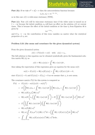Part (b): If we take σ2
= σ2
0 = π then the autocorrelation function becomes
ψx(t1, t2) = πe−|t1−t2|
,
so in this case x(t) is wide-sense stationary (WSS).
Part (c): Now x(t) will be wise-sense stationary since if the white noise is turned on at
t = −∞ because the initial condition x0 will have no effect on the solution x(t) at current
times. This is because the effect of the initial condition at the time t0 from Equation 46 is
given by
x0e−t+t0
,
and if t0 → −∞ the contribution of this term vanishes no matter what the statistical
properties of x0 are.
Problem 3.31 (the mean and covariance for the given dynamical system)
From the given dynamical system
ẋ(t) = F(t)x(t) + w(t) with x(a) = xa ,
The full solution to this equation can be obtained symbolically given the fundamental solu-
tion matrix Φ(t, t0) as
x(t) = Φ(t, a)x(a) +
Z t
a
Φ(t, τ)w(τ)dτ ,
then taking the expectation of this expression gives an equation for the mean m(t)
m(t) = Ehx(t)i = Φ(t, a)Ehx(a)i +
Z t
a
Φ(t, τ)Ehw(τ)idτ = 0 ,
since Ehw(τ)i = 0, and Ehx(a)i = Ehxai = 0 as we assume that xa is zero mean.
The covariance matrix P(t) for this system is computed as
P(t) = Eh(x(t) − m(t))(x(t) − m(t))T
i
= E
*
Φ(t, a)xa +
Z t
a
Φ(t, τ)w(τ)dτ
 
Φ(t, a)xa +
Z t
a
Φ(t, τ)w(τ)dτ
T
+
= Φ(t, a)EhxaxT
a iΦ(t, a)T
+ Φ(t, a)E
*
xa
Z t
a
Φ(t, τ)w(τ)dτ
T
+
+ E
Z t
a
Φ(t, τ)w(τ)dτ

xT
a

Φ(t, a)T
+ E
*Z t
a
Φ(t, τ)w(τ)dτ
 Z t
a
Φ(t, τ)w(τ)dτ
T
+
= Φ(t, a)PaΦ(t, a)T
+ Φ(t, a)
Z t
a
EhxawT
(τ)iΦ(t, τ)T
dτ +
Z t
a
Φ(t, τ)Ehw(τ)xT
a idτ

Φ(t, a)T
+
Z t
u=a
Z t
v=a
Φ(t, u)Ehw(u)w(v)T
iΦ(t, v)T
dvdu .
 