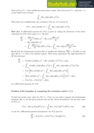Now as EhxawT
i = 0 the middle two terms above vanish. Also Ehw(u)w(v)T
i = Q(u)δ(u−v)
so the fourth term becomes
Z t
u=a
Φ(t, u)Q(u)Φ(t, u)T
du .
With these two simplifications the covariance P(t) for x(t) is given by
P(t) = Φ(t, a)PaΦ(t, a)T
+
Z t
u=a
Φ(t, u)Q(u)Φ(t, u)T
du .
Part (b): A differential equation for P(t) is given by taking the derivative of the above
expression for P(t) with respect to t. We find
dP
dt
=
dΦ(t, a)
dt
PaΦ(t, a)T
+ Φ(t, a)Pa
dΦ(t, a)T
dt
+ Φ(t, t)Q(t)Φ(t, t)T
+
Z t
u=a
dΦ(t, u)
dt
Q(u)Φ(t, u)T
du +
Z t
u=a
Φ(t, u)Q(u)
dΦ(t, u)T
dt
du .
Recall that the fundamental solution Φ(t, a) satisfies the following dΦ(t,a)
dt
= F(t)Φ(t, a) and
that Φ(t, t) = I with I the identity matrix. With these expressions the right-hand-side of
dP
dt
then becomes
dP
dt
= F(t)Φ(t, a)PaΦ(t, a)T
+ Φ(t, a)PaΦ(t, a)T
FT
(t) + Q(t)
+
Z t
u=a
F(t)Φ(t, u)Q(u)Φ(t, u)T
du +
Z t
u=a
Φ(t, u)Q(u)Φ(t, u)T
F(t)T
du
= F(t)

Φ(t, a)PaΦ(t, a)T
+
Z t
u=a
Φ(t, u)Q(u)Φ(t, u)T
du

+

Φ(t, a)PaΦ(t, a)T
+
Z t
u=a
Φ(t, u)Q(u)Φ(t, u)T
du

F(t)T
+ Q(t)
= F(t)P(t) + P(t)F(t)T
+ Q(t) ,
as a differential equation for P(t).
Problem 3.32 (examples at computing the covariance matrix P(t))
To find the steady state value for P(t) i.e. P(∞) we can either compute the fundamental
solutions, Φ(t, τ), for the given systems and use the “direct formulation” for the time value
of P(t) i.e.
P(t) = Φ(t, t0)P(t0)ΦT
(t, t0) +
Z t
t0
Φ(t, τ)G(τ)QGT
(τ)ΦT
(t, τ)dτ . (49)
or use the “differential equation formulation” for P(t) given by
dP
dt
= F(t)P(t) + P(t)FT
(t) + G(t)QGT
(t) . (50)
 