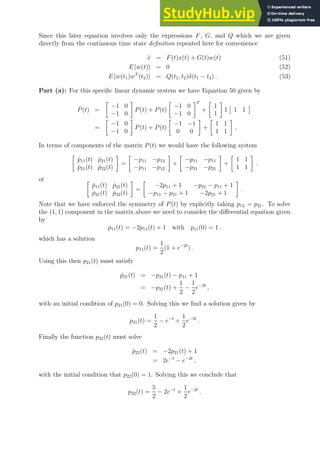 Since this later equation involves only the expressions F, G, and Q which we are given
directly from the continuous time state definition repeated here for convenience
ẋ = F(t)x(t) + G(t)w(t) (51)
Ehw(t)i = 0 (52)
Ehw(t1)wT
(t2)i = Q(t1, t2)δ(t1 − t2) . (53)
Part (a): For this specific linear dynamic system we have Equation 50 given by
Ṗ(t) =

−1 0
−1 0

P(t) + P(t)

−1 0
−1 0
T
+

1
1

1

1 1

=

−1 0
−1 0

P(t) + P(t)

−1 −1
0 0

+

1 1
1 1

,
In terms of components of the matrix P(t) we would have the following system

ṗ11(t) ṗ21(t)
ṗ21(t) ṗ22(t)

=

−p11 −p12
−p11 −p12

+

−p11 −p11
−p21 −p21

+

1 1
1 1

.
or 
ṗ11(t) ṗ21(t)
ṗ21(t) ṗ22(t)

=

−2p11 + 1 −p21 − p11 + 1
−p11 − p21 + 1 −2p21 + 1

.
Note that we have enforced the symmetry of P(t) by explicitly taking p12 = p21. To solve
the (1, 1) component in the matrix above we need to consider the differential equation given
by
ṗ11(t) = −2p11(t) + 1 with p11(0) = 1 .
which has a solution
p11(t) =
1
2
(1 + e−2t
) .
Using this then p21(t) must satisfy
ṗ21(t) = −p21(t) − p11 + 1
= −p21(t) +
1
2
−
1
2
e−2t
,
with an initial condition of p21(0) = 0. Solving this we find a solution given by
p21(t) =
1
2
− e−t
+
1
2
e−2t
.
Finally the function p22(t) must solve
ṗ22(t) = −2p21(t) + 1
= 2e−t
− e−2t
,
with the initial condition that p22(0) = 1. Solving this we conclude that
p22(t) =
5
2
− 2e−t
+
1
2
e−2t
.
 