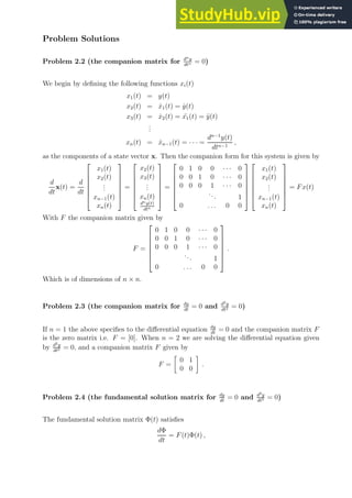 Problem Solutions
Problem 2.2 (the companion matrix for dny
dtn = 0)
We begin by defining the following functions xi(t)
x1(t) = y(t)
x2(t) = ẋ1(t) = ẏ(t)
x3(t) = ẋ2(t) = ¨
x1(t) = ÿ(t)
.
.
.
xn(t) = ẋn−1(t) = · · · =
dn−1
y(t)
dtn−1
,
as the components of a state vector x. Then the companion form for this system is given by
d
dt
x(t) =
d
dt







x1(t)
x2(t)
.
.
.
xn−1(t)
xn(t)







=







x2(t)
x3(t)
.
.
.
xn(t)
dny(t)
dtn







=







0 1 0 0 · · · 0
0 0 1 0 · · · 0
0 0 0 1 · · · 0
... 1
0 . . . 0 0














x1(t)
x2(t)
.
.
.
xn−1(t)
xn(t)







= Fx(t)
With F the companion matrix given by
F =







0 1 0 0 · · · 0
0 0 1 0 · · · 0
0 0 0 1 · · · 0
... 1
0 . . . 0 0







.
Which is of dimensions of n × n.
Problem 2.3 (the companion matrix for dy
dt
= 0 and d2y
dt2 = 0)
If n = 1 the above specifies to the differential equation dy
dt
= 0 and the companion matrix F
is the zero matrix i.e. F = [0]. When n = 2 we are solving the differential equation given
by d2y
dt2 = 0, and a companion matrix F given by
F =

0 1
0 0

.
Problem 2.4 (the fundamental solution matrix for dy
dt
= 0 and d2y
dt2 = 0)
The fundamental solution matrix Φ(t) satisfies
dΦ
dt
= F(t)Φ(t) ,
 