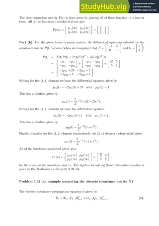 The time-dependent matrix P(t) is then given by placing all of these function in a matrix
form. All of the functions considered above give
P(∞) =

p11(∞) p21(∞)
p21(∞) p22(∞)

=
 1
2
1
2
1
2
5
2

.
Part (b): For the given linear dynamic system, the differential equations satisfied by the
covariance matrix P(t) become (when we recognized that F =

−1 0
0 −1

and G =

5
1

)
Ṗ(t) = F(t)P(t) + P(t)F(t)T
+ G(t)QGT
(t)
=

−p11 −p21
−p21 −p22

+

−p11 −p21
−p21 −p22

+

25 5
5 1

=

−2p11 + 25 −2p21 + 5
−2p21 + 5 −2p22 + 1

.
Solving for the (1, 1) element we have the differential equation given by
ṗ11(t) = −2p11(t) + 25 with p11(0) = 1 .
This has a solution given by
p11(t) =
1
2
e−2t
(−23 + 25e2t
) .
Solving for the (2, 2) element we have the differential equation
ṗ22(t) = −2p22(t) + 1 with p22(0) = 1 .
This has a solution given by
p22(t) =
1
2
e−2t
(1 + e2t
) .
Finally, equation for the (1, 2) element (equivalently the (2, 1) element) when solved gives
p21(t) =
5
2
e−2t
(−1 + e2t
) .
All of the functions considered above give
P(∞) =

p11(∞) p21(∞)
p21(∞) p22(∞)

=
 25
2
0
0 1
2

,
for the steady-state covariance matrix. The algebra for solving these differential equation is
given in the Mathematica file prob 3 32.nb.
Problem 3.33 (an example computing the discrete covariance matrix Pk)
The discrete covariance propagation equation is given by
Pk = Φk−1Pk−1ΦT
k−1 + Gk−1Qk−1GT
k−1 , (54)
 