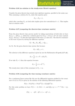 Problem 3.36 (no solution to the steady-state Ricatti equation)
Consider the given discrete-time steady-state algebraic equation, specified to the scalar case.
Then assuming a solution for P∞ exists this equation gives
P∞ = P∞ + 1 ,
which after canceling P∞ on both sides implies given the contradiction 0 = 1. This implies
that no solution exists.
Problem 3.37 (computing the discrete-time covariance matrix)
From the given discrete time process model, by taking expectations of both sides we have
Ehxki = −2Ehxk−1i, which has a solution given by Ehxki = Ehx0i(−2)k
, for some constant
Ehx0i. If Ehx0i = 0, then the expectation of the state xk is also zero. The discrete covariance
of the state is given by solving the difference equation
Pk = Φk−1Pk−1ΦT
k−1 + Qk−1 ,
for Pk. For the given discrete-time system this becomes
Pk = 4Pk−1 + 1 .
The solution to this difference equation is given by (see the Mathematica file prob 3 37.nb),
Pk =
1
3
(−1 + 4k
+ 3 P0 4k
) .
If we take P0 = 1 then this equation becomes
Pk =
1
3
(−1 + 4k+1
) .
The steady-state value of this covariance is P∞ = ∞.
Problem 3.38 (computing the time-varying covariance matrix)
For a continuous linear system like this one the differential equation satisfied by the covari-
ance of x(t) or P(t) is given by the solution of the following differential equation
Ṗ(t) = F(t)P(t) + P(t)FT
(t) + G(t)QGT
(t) .
For this scalar problem we have F(t) = −2, G(t) = 1, and Q(t1, t2) = e−|t2−t1|
δ(t1 − t2),
becomes
Ṗ(t) = −2P − 2P + 1 = −4P + 1 .
 