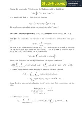 Solving this equation for P(t) gives (see the Mathematica file prob 3 38.nb)
P(t) =
1
4
e−4t
(−1 + 4P(0) + e4t
) .
If we assume that P(0) = 1 then the above becomes
P(t) =
1
4
e−4t
(3 + e4t
) =
1
4
(3e−4t
+ 1) .
The steady-state value of the above expression is given by P(∞) = 1
4
.
Problem 3.39 (linear prediction of x(t + α) using the values of x(s) for s  t)
Part (a): We assume that our predictor in this case will have a mathematical form given
by
x̂(t + α) =
Z t
−∞
a(v)x(v)dv ,
for some as yet undetermined function a(v). With this expression we seek to minimize
the prediction error when using this function a(·). That is we seek to minimize F(a) ≡
Eh|x̂(t + α) − x(t + α)|2
i which can be expressed as
F(a) = Eh
Z t
−∞
a(v)x(v)dv − x(t + α)
2
i ,
which when we expand out the arguments inside the expectation becomes
E
Z t
u=−∞
Z t
v=−∞
a(u)a(v)x(u)x(v)dudv − 2
Z t
−∞
a(v)x(v)x(t + α)ds + x2
(t + α)

,
or passing the expectation inside the integrals above we find F(a) becomes
F(a) =
Z t
u=−∞
Z t
v=−∞
a(u)a(v)Ehx(u)x(v)idudv
− 2
Z t
−∞
a(v)Ehx(v)x(t + α)ids + Ehx2
(t + α)i .
Using the given autocorrelation function for x(t) we see that these expectations take the
values
Ehx(u)x(v)i = e−c|u−v|
Ehx(v)x(t + α)i = e−c|t+α−v|
Ehx2
(t + α)i = 1 ,
so that the above becomes
F(a) =
Z t
u=−∞
Z t
v=−∞
a(u)a(v)e−c|u−v|
dudv − 2
Z t
−∞
a(v)e−c|t+α−v|
dv + 1 .
 
