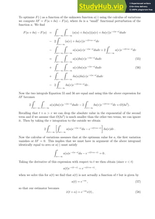 To optimize F(·) as a function of the unknown function a(·) using the calculus of variations
we compute δF = F(a + δa) − F(a), where δa is a “small” functional perturbation of the
function a. We find
F(a + δa) − F(a) =
Z t
u=−∞
Z t
v=−∞
(a(u) + δa(u))(a(v) + δa(v))e−c|u−v|
dudv
− 2
Z t
v=−∞
(a(v) + δa(v))e−c|t+α−v|
dv
−
Z t
u=−∞
Z t
v=−∞
a(u)a(v)e−c|u−v|
dudv + 2
Z t
v=−∞
a(v)e−c|t+α−v|
dv
=
Z t
u=−∞
Z t
v=−∞
a(u)δa(v)e−c|u−v|
dudv (55)
+
Z t
u=−∞
Z t
v=−∞
a(v)δa(u)e−c|u−v|
dudv (56)
+
Z t
u=−∞
Z t
v=−∞
δa(u)δa(v)e−c|u−v|
dudv
− 2
Z t
v=−∞
δa(v)e−c|t+α−v|
dv .
Now the two integrals Equation 55 and 56 are equal and using this the above expression for
δF becomes
2
Z t
u=−∞
Z t
v=−∞
a(u)δa(v)e−c|u−v|
dudv − 2
Z t
v=−∞
δa(v)e−c|t+α−v|
dv + O(δa2
) .
Recalling that t + α  v we can drop the absolute value in the exponential of the second
term and if we assume that O(δa2
) is much smaller than the other two terms, we can ignore
it. Then by taking the v integration to the outside we obtain
2
Z t
v=−∞
Z t
u=−∞
a(u)e−c|u−v|
du − e−c(t+α−v)

δa(v)dv .
Now the calculus of variations assumes that at the optimum value for a, the first variation
vanishes or δF = 0. This implies that we must have in argument of the above integrand
identically equal to zero or a(·) must satisfy
Z t
u=−∞
a(u)e−c|u−v|
du − e−c(t+α−v)
= 0 .
Taking the derivative of this expression with respect to t we then obtain (since v  t)
a(t)e−c(t−v)
= e−c(t+α−v)
.
when we solve this for a(t) we find that a(t) is not actually a function of t but is given by
a(t) = e−cα
, (57)
so that our estimator becomes
x̂(t + α) = e−cα
x(t) , (58)
 