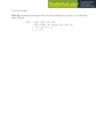 as we were to show.
Part (b): To find the mean-square error we want to evaluate F(a) at the a(·) we calculated
above. We find
F(a) = Eh[e−cα
x(t) − x(t + α)]2
i
= Ehe−2cα
x2
(t) − 2e−cα
x(t)x(t + α) + x2
(t + α)i
= e−2cα
− 2e−cα
e−cα
+ 1
= 1 − e−2cα
.
 