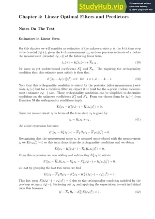 Chapter 4: Linear Optimal Filters and Predictors
Notes On The Text
Estimators in Linear Form
For this chapter we will consider an estimator of the unknown state x at the k-th time step
to be denoted x̂k(+), given the k-th measurement zk, and our previous estimate of x before
the measurement (denoted x̂k(−)) of the following linear form
x̂k(+) = K1
kx̂k(−) + Kkzk , (59)
for some as yet undetermined coefficients K1
k and Kk. The requiring the orthogonality
condition that this estimate must satisfy is then that
Eh[xk − x̂k(+)]zT
i i = 0 for i = 1, 2, · · · , k − 1 . (60)
Note that this orthogonality condition is stated for the posterior (after measurement) esti-
mate x̂k(+) but for a recursive filter we expect it to hold for the a-priori (before measure-
ment) estimate x̂k(−) also. These orthogonality conditions can be simplified to determine
conditions on the unknown coefficients K1
k and Kk. From our chosen form for x̂k(+) from
Equation 59 the orthogonality conditions imply
Eh[xk − K1
kx̂k(−) − Kkzk]zT
i i = 0 .
Since our measurement zk in terms of the true state xk is given by
zk = Hkxk + vk , (61)
the above expression becomes
Eh[xk − K1
kx̂k(−) − KkHkxk − Kkvk]zT
i i = 0 .
Recognizing that the measurement noise vk is assumed uncorrelated with the measurement
zi we EhvkzT
k i = 0 so this term drops from the orthogonality conditions and we obtain
Eh[xk − K1
k x̂k(−) − KkHkxk]zT
i i = 0 .
From this expression we now adding and subtracting K1
kxk to obtain
Eh[xk − KkHkxk − K1
kxk − K1
Kx̂k(−) + K1
k xk]zT
i i = 0 ,
so that by grouping the last two terms we find
Eh[xk − KkHkxk − K1
k xk − K1
K (x̂k(−) − xk)]zT
i i = 0 .
This last term Eh(x̂k(−) − xk)zT
i i = 0 due to the orthogonality condition satisfied by the
previous estimate x̂k(−). Factoring out xk and applying the expectation to each individual
term this becomes
(I − KkHk − K1
k )EhxkzT
i i = 0 . (62)
 