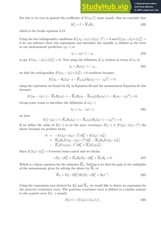 For this to be true in general the coefficient of EhxkzT
i i must vanish, thus we conclude that
K1
k = I − KkHk , (63)
which is the books equation 4.13.
Using the two orthogonality conditions Eh(xk −x̂k(+))zk(−)T
i = 0 and Eh(xk −x̂k(+))zT
k i =
0 we can subtract these two expressions and introduce the variable z̃k defined as the error
in our measurement prediction zk(−) or
z̃k = zk(−) − zk , (64)
to get Eh(xk − x̂k(+))z̃T
k i = 0. Now using the definition of z̃k written in terms of x̂k of
z̃k = Hkx̂k(−) − zk , (65)
we find the orthogonality Eh(xk − x̂k(+))z̃T
k i = 0 condition becomes
Eh[xk − K1
kx̂k(−) − Kkzk](Hkx̂k(−) − zk)T
i = 0 .
using the expression we found for K1
k in Equation 63 and the measurement Equation 61 this
becomes
Eh[xk − x̂k(−) − KkHkx̂k(−) − KkHkxk − Kkvk](Hkx̂k(−) − Hkxk − vk)T
i = 0 .
Group some terms to introduce the definition of x̃k(−)
x̃k = xk − x̂k(−) , (66)
we have
Eh[−x̃k(−) + KkHkx̃k(−) − Kkvk](Hkx̃k(−) − vk)T
i = 0 .
If we define the value of Pk(−) to be the prior covariance Pk(−) ≡ Ehx̃k(−)x̃k(−)T
i the
above becomes six product terms
0 = −Ehx̃k(−)x̃k(−)T
iHT
k + Ehx̃k(−)vT
k i
+ KkHkEhx̃k(−)x̃k(−)T
iHT
k − KkHkEhx̃k(−)vT
k i
− KkEhvkx̃k(−)T
iHT
k + KkEhvkvT
k i .
Since Ehx̃k(−)vT
k i = 0 several terms cancel and we obtain
−Pk(−)HT
k + KkHkPk(−)HT
k + KkRk = 0 . (67)
Which is a linear equation for the unknown Kk. Solving it we find the gain or the multiplier
of the measurement given by solving the above for Kk or
Kk = Pk(−)HT
k (HkPk(−)HT
k + Rk)−1
. (68)
Using the expressions just derived for K1
k and Kk, we would like to derive an expression for
the posterior covariance error. The posterior covariance error is defined in a similar manner
to the a-priori error Pk(−) namely
Pk(+) = Ehx̃k(+)x̃k(+)i , (69)
 