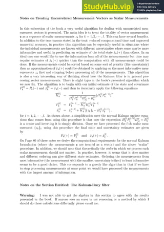 Notes on Treating Uncorrelated Measurement Vectors as Scalar Measurements
In this subsection of the book a very useful algorithm for dealing with uncorrelated mea-
surement vectors is presented. The main idea is to treat the totality of vector measurement
z as a sequence of scalar measurements zk for k = 1, 2, · · · , l. This can have several benefits.
In addition to the two reasons stated in the text: reduced computational time and improved
numerical accuracy, in practice this algorithm can be especially useful in situations where
the individual measurements are known with different uncertainties where some maybe more
informative and useful in predicting an estimate of the total state x̂k(+) than others. In an
ideal case one would like to use the information from all of the measurements but time may
require estimates of x̂k(+) quicker than the computation with all measurements could be
done. If the measurements could be sorted based on some sort of priority (like uncertainty)
then an approximation of x̂k(+) could be obtained by applying on the most informative mea-
surements zk first and stopping before processing all of the measurements. This algorithm
is also a very interesting way of thinking about how the Kalman filter is in general pro-
cessing vector measurements. There is slight typo in the book’s presented algorithm which
we now fix. The algorithm is to begin with our initial estimate of the state and covariance
P
[0]
k = Pk(−) and x̂
[0]
k = x̂k(−) and then to iteratively apply the following equations
K
[i]
k =
1
H
[i]
k P
[i−1]
k HT
[i] + R
[i]
k
(H
[i]
k P
[i−1]
k )T
P
[i]
k = P
[i−1]
k − K
[i]
k H
[i]
k P
[i−1]
k
x̂
[i]
k = x̂
[i−1]
k + K
[i]
k [{zk}i − H
[i]
k x̂
[i−1]
k ] ,
for i = 1, 2, · · · , l. As shown above, a simplification over the normal Kalman update equa-
tions that comes from using this procedure is that now the expression H
[i]
k P
[i−1]
k HT
[i] + R
[i]
k
is a scalar and inverting it is simply division. Once we have processed the l-th scalar mea-
surement {zk}l, using this procedure the final state and uncertainty estimates are given
by
Pk(+) = P
[l]
k and x̂k(+) = x̂
[l]
k .
On Page 80 of these notes we derive the computational requirements for the normal Kalman
formulation (where the measurements z are treated as a vector) and the above “scalar”
procedure. In addition, we should note that theoretically the order in which we process each
scalar measurement should not matter. In practice, however, it seems that it does matter
and different ordering can give different state estimates. Ordering the measurements from
most informative (the measurement with the smallest uncertainty is first) to least informative
seems to be a good choice. This corresponds to a greedy like algorithm in that if we have
to stop processing measurements at some point we would have processed the measurements
with the largest amount of information.
Notes on the Section Entitled: The Kalman-Bucy filter
Warning: I was not able to get the algebra in this section to agree with the results
presented in the book. If anyone sees an error in my reasoning or a method by which I
should do these calculations differently please email me.
 