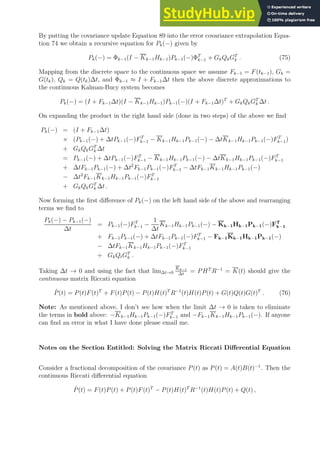 By putting the covariance update Equation 89 into the error covariance extrapolation Equa-
tion 74 we obtain a recursive equation for Pk(−) given by
Pk(−) = Φk−1(I − Kk−1Hk−1)Pk−1(−)ΦT
k−1 + GkQkGT
k . (75)
Mapping from the discrete space to the continuous space we assume Fk−1 = F(tk−1), Gk =
G(tk), Qk = Q(tk)∆t, and Φk−1 ≈ I + Fk−1∆t then the above discrete approximations to
the continuous Kalman-Bucy system becomes
Pk(−) = (I + Fk−1∆t)(I − Kk−1Hk−1)Pk−1(−)(I + Fk−1∆t)T
+ GkQkGT
k ∆t .
On expanding the product in the right hand side (done in two steps) of the above we find
Pk(−) = (I + Fk−1∆t)
× (Pk−1(−) + ∆tPk−1(−)FT
k−1 − Kk−1Hk−1Pk−1(−) − ∆tKk−1Hk−1Pk−1(−)FT
k−1)
+ GkQkGT
k ∆t
= Pk−1(−) + ∆tPk−1(−)FT
k−1 − Kk−1Hk−1Pk−1(−) − ∆tKk−1Hk−1Pk−1(−)FT
k−1
+ ∆tFk−1Pk−1(−) + ∆t2
Fk−1Pk−1(−)FT
k−1 − ∆tFk−1Kk−1Hk−1Pk−1(−)
− ∆t2
Fk−1Kk−1Hk−1Pk−1(−)FT
k−1
+ GkQkGT
k ∆t .
Now forming the first difference of Pk(−) on the left hand side of the above and rearranging
terms we find to
Pk(−) − Pk−1(−)
∆t
= Pk−1(−)FT
k−1 −
1
∆t
Kk−1Hk−1Pk−1(−) − Kk−1Hk−1Pk−1(−)FT
k−1
+ Fk−1Pk−1(−) + ∆tFk−1Pk−1(−)FT
k−1 − Fk−1Kk−1Hk−1Pk−1(−)
− ∆tFk−1Kk−1Hk−1Pk−1(−)FT
k−1
+ GkQtGT
k .
Taking ∆t → 0 and using the fact that lim∆t→0
Kk−1
∆t
= PHT
R−1
= K(t) should give the
continuous matrix Riccati equation
Ṗ(t) = P(t)F(t)T
+ F(t)P(t) − P(t)H(t)T
R−1
(t)H(t)P(t) + G(t)Q(t)G(t)T
. (76)
Note: As mentioned above, I don’t see how when the limit ∆t → 0 is taken to eliminate
the terms in bold above: −Kk−1Hk−1Pk−1(−)FT
k−1 and −Fk−1Kk−1Hk−1Pk−1(−). If anyone
can find an error in what I have done please email me.
Notes on the Section Entitled: Solving the Matrix Riccati Differential Equation
Consider a fractional decomposition of the covariance P(t) as P(t) = A(t)B(t)−1
. Then the
continuous Riccati differential equation
Ṗ(t) = F(t)P(t) + P(t)F(t)T
− P(t)H(t)T
R−1
(t)H(t)P(t) + Q(t) ,
 