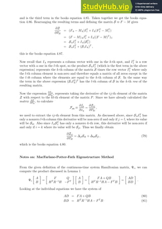 and is the third term in the books equation 4.85. Taken together we get the books equa-
tion 4.86. Rearranging the resulting terms and defining the matrix S ≡ F − M gives
∂Z
∂Pkl
= (F·k − M·k)IT
·l + I·k(FT
·l − MT
·l )
= (F − M)·kIT
·l + I·k((F − M)T
)·l
= S·kIT
·l + I·k(ST
·l )
= S·kIT
·l + (S·lI·k)T
,
this is the books equation 4.87.
Now recall that I·k represents a column vector with one in the k-th spot, and IT
·l is a row
vector with a one in the l-th spot, so the product S·kIT
·l (which is the first term in the above
expression) represents the k-th column of the matrix S times the row vector IT
·l where only
the l-th column element is non-zero and therefore equals a matrix of all zeros except in the
the l-th column where the elements are equal to the k-th column of S. In the same way
the term in the above expression (S·lIT
·k)T
has the l-th column of S in the k-th row of the
resulting matrix.
Now the expression
∂Zij
∂Pkl
, represents taking the derivative of the ij-th element of the matrix
Z with respect to the kl-th element of the matrix P. Since we have already calculated the
matrix ∂Z
∂Pkl
, to calculate
Fpq ≡
∂fp
∂xq
=
∂Zij
∂Pkl
,
we need to extract the ij-th element from this matrix. As discussed above, since S·kIT
·l has
only a nonzero l-th column this derivative will be non-zero if and only if j = l, where its value
will be Sik. Also since I·kST
·l has only a nonzero k-th row, this derivative will be non-zero if
and only if i = k where its value will be Sjl. Thus we finally obtain
∂Zij
∂Pkl
= ∆jlSik + ∆ikSjl , (79)
which is the books equation 4.80.
Notes on: MacFarlane-Potter-Fath Eigenstructure Method
From the given definition of the continuous-time system Hamiltonian matrix, Ψc, we can
compute the product discussed in Lemma 1
Ψc

A
B

=

F Q
HT
R−1
H −FT
 
A
B

=

FA + QB
HT
R−1
HA − FT
B

=

AD
BD

.
Looking at the individual equations we have the system of
AD = FA + QB (80)
BD = HT
R−1
HA − FT
B (81)
 