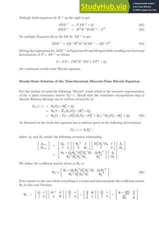 Multiply both equations by B−1
on the right to get
ADB−1
= FAB−1
+ Q (82)
BDB−1
= HT
R−1
HAB−1
− FT
(83)
No multiply Equation 83 on the left by AB−1
to get
ADB−1
= AB−1
HT
R−1
HAB−1
− AB−1
FT
. (84)
Setting the expressions for ADB−1
in Equations 82 and 84 equal while recalling our fractional
factorization of P = AB−1
we obtain
0 = FP − PHT
R−1
HP + PFT
+ Q ,
the continuous steady-state Riccati equation.
Steady-State Solution of the Time-Invariant Discrete-Time Riccati Equation
For this section we need the following “Riccati” result which is the recursive representation
of the a priori covariance matrix Pk(−). Recall that the covariance extrapolation step in
discrete Kalman filtering can be written recursively as
Pk+1(−) = ΦkPk(+)ΦT
k + Qk
= Φk(I − KkHk)Pk(−)ΦT
k + Qk
= Φk{I − Pk(−)HT
k (HkPk(−)HT
k + Rk)−1
Hk}Pk(−)ΦT
k + Qk . (85)
As discussed in the book this equation has a solution given in the following factorization
Pk(−) = AkB−1
k ,
where Ak and Bk satisfy the following recursion relationship

Ak+1
Bk+1

=

Qk I
I 0
 
Φ−T
k 0
0 Φk
 
HT
k R−1
k Hk I
I 0
 
Ak
Bk

=

Φk + QkΦ−T
k HT
k R−1
k Hk QkΦ−T
k
Φ−T
k HT
k R−1
k Hk Φ−T
k
 
Ak
Bk

.
We define the coefficient matrix above as Ψd or
Ψd ≡

Φk + QkΦ−T
k HT
k R−1
k Hk QkΦ−T
k
Φ−T
k HT
k R−1
k Hk Φ−T
k

. (86)
If we restrict to the case where everything is a scalar and time-invariant the coefficient matrix
Ψd in this case becomes
Ψd =

Q 1
1 0
 
Φ−1
0
0 Φ
  H2
R
1
1 0

=
 Q
Φ
Φ
1
Φ
0
  H2
R
1
1 0

=

Φ + QH2
ΦR
Q
Φ
H2
ΦR
1
Φ
#
.
 