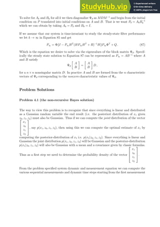 To solve for Ak and Bk for all k we then diagonalize Ψd as MDM−1
and begin from the initial
condition on P translated into initial conditions on A and B. That is we want P0 = A0B−1
0
which we can obtain by taking A0 = P0 and B0 = I.
If we assume that our system is time-invariant to study the steady-state filter performance
we let k → ∞ in Equation 85 and get
P∞ = Φ{I − P∞HT
(HP∞HT
+ R)−1
H}P∞ΦT
+ Q . (87)
Which is the equation we desire to solve via the eigenvalues of the block matrix Ψd. Specif-
ically the steady state solution to Equation 87 can be represented as P∞ = AB−1
where A
and B satisfy
Ψd

A
B

=

A
B

D ,
for a n × n nonsingular matrix D. In practice A and B are formed from the n characteristic
vectors of Ψd corresponding to the nonzero characteristic values of Ψd.
Problem Solutions
Problem 4.1 (the non-recursive Bayes solution)
The way to view this problem is to recognize that since everything is linear and distributed
as a Gaussian random variable the end result (i.e. the posteriori distribution of x1 given
z0, z1, z2) must also be Gaussian. Thus if we can compute the joint distribution of the vector




x1
z0
z1
z2



, say p(x1, z0, z1, z2), then using this we can compute the optimal estimate of x1 by
computing the posterior-distribution of x1 i.e. p(x1|z0, z1, z2). Since everything is linear and
Gaussian the joint distribution p(x1, z0, z1, z2) will be Gaussian and the posterior-distribution
p(x1|z0, z1, z2) will also be Gaussian with a mean and a covariance given by classic formulas.
Thus as a first step we need to determine the probability density of the vector




x1
z0
z1
z2



.
From the problem specified system dynamic and measurement equation we can compute the
various sequential measurements and dynamic time steps starting from the first measurement
 