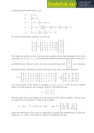 z0 until the third measurement z2 as
z0 = x0 + v0
x1 =
1
2
x0 + w0
z1 = x1 + v1 =
1
2
x0 + w0 + v1
x2 =
1
2
x1 + w1 =
1
2

1
2
x0 + w0

+ w1 =
1
4
x0 +
1
2
w0 + w1
z2 = x2 + v2 =
1
4
x0 +
1
2
w0 + w1 + v2 .
In matrix notation these equations are given by




x1
z0
z1
z2



 =




1
2
0 1 0 0 0
1 1 0 0 0 0
1
2
0 1 1 0 0
1
4
0 1
2
0 1 1












x0
v0
w0
v1
w1
v2








.
Note these are written in such a way that the variables on the right-hand-side of the above
expression: x0, v0, w0, v1, w1, v1 are independent and drawn from zero mean unit variance nor-
mal distributions. Because of this, the vector on the left-hand-side,




x1
z0
z1
z2



, has a Gaussian
distribution with a expectation given by the zero vector and a covariance given by
C ≡




1
2
0 1 0 0 0
1 1 0 0 0 0
1
2
0 1 1 0 0
1
4
0 1
2
0 1 1








1
2
0 1 0 0 0
1 1 0 0 0 0
1
2
0 1 1 0 0
1
4
0 1
2
0 1 1




T
=
1
16




20 8 20 10
8 32 8 4
20 8 36 10
10 4 10 37



 ,
since the variance of the vector of variables x0, v0, w0, v1, w1, v1 is the six-by-six identity
matrix. We will partition this covariance matrix in the following way
C =

c2
x1
bT
b Ĉ

.
Here the upper left corner element c2
x1
is the variance of the random variable x1 that we want
to compute the expectation of. Thus we have defined
c2
x1
= 5/4 , bT
=

1/2 5/4 5/8

, and Ĉ =


2 1/2 1/4
1/2 9/4 5/8
1/4 5/8 37/16

 .
Given the distribution of the joint we would like to compute the distribution of x1 given the
values of z0, z1, and z2. To do this we will use the following theorem.
 