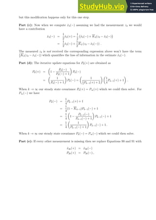 but this modification happens only for this one step.
Part (c): Now when we compute x̂3(−) assuming we had the measurement z2 we would
have a contribution
x̂3(−) =
1
2
x̂2(+) =
1
2
x̂2(−) + K2(z2 − x̂2(−)

=
1
2
x̂2(−) +
1
2
K2 (z2 − x̂2(−)) .
The measured z2 is not received the corresponding expression above won’t have the term
1
2
K2(z2 − x̂2(−)) which quantifies the loss of information in the estimate x̂3(−).
Part (d): The iterative update equations for Pk(+) are obtained as
Pk(+) =

1 −
Pk(−)
Pk(−) + 1

Pk(−)
=

1
Pk(−) + 1

Pk(−) =

1
1
4
Pk−1(+) + 2
 
1
4
Pk−1(+) + 1

.
When k → ∞ our steady state covariance Pk(+) = P∞(+) which we could then solve. For
P∞(−) we have
Pk(−) =
1
4
Pk−1(+) + 1
=
1
4
(1 − Kk−1)Pk−1(−) + 1
=
1
4

1 −
Pk−1(−)
Pk−1(−) + 1

Pk−1(−) + 1
=
1
4

1
Pk−1(−) + 1

Pk−1(−) + 1 .
When k → ∞ our steady state covariance Pk(−) = P∞(−) which we could then solve.
Part (e): If every other measurement is missing then we replace Equations 90 and 91 with
x̂2k(+) = x̂2k(−)
P2k(+) = P2k(−) ,
 
