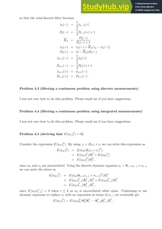 so that the total discrete filter becomes
x̂k(−) =
1
2
x̂k−1(+)
Pk(−) =
1
4
Pk−1(+) + 1
Kk =
Pk(−)
Pk(−) + 1
x̂k(+) = x̂k(−) + Kk(zk − x̂k(−))
Pk(+) = (1 − Kk)Pk(−)
x̂k+1(−) =
1
2
x̂k(+)
Pk+1(−) =
1
4
Pk(+) + 1
x̂k+1(+) = x̂k+1(−)
Pk+1(+) = Pk+1(−) .
Problem 4.3 (filtering a continuous problem using discrete measurements)
I was not sure how to do this problem. Please email me if you have suggestions.
Problem 4.4 (filtering a continuous problem using integrated measurements)
I was not sure how to do this problem. Please email me if you have suggestions.
Problem 4.5 (deriving that EhwkzT
i i = 0)
Consider the expression EhwkzT
i i. By using zi = Hixi + vi we can write this expression as
EhwkzT
i i = Ehwk(Hixi + vi)T
i
= EhwkxT
i iHT
i + EhwkvT
i i
= EhwkxT
i iHT
i ,
since wk and vk are uncorrelated. Using the discrete dynamic equation xi = Φi−1xi−1 + wi−1
we can write the above as
EhwkzT
i i = Ehwk(Φi−1xi−1 + wi−1)T
iHT
i
= EhwkxT
i−1iΦT
i−1HT
i + EhwkwT
i−1iHT
i
= EhwkxT
i−1iΦT
i−1HT
i ,
since EhwkwT
i−1i = 0 when i ≤ k as wk is uncorrelated white noise. Continuing to use
dynamic equations to replace xl with an expression in terms of xl−1 we eventually get
EhwkzT
i i = EhwkxT
0 iΦT
0 ΦT
1 · · · ΦT
i−2ΦT
i−1HT
i .
 